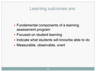 Learning outcomes are:


 Fundamental components of a learning
  assessment program
 Focused on student learning
 Indicate what students will know/be able to do
 Measurable, observable, overt




                    40
 