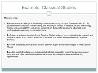 Example: Classical Studies
                                                       5

Majors develop:

   Comprehensive knowledge of disciplinary fundamentals through study of Greek and Latin (CLLA),
    courses in both Greek and Roman history, and a variety of courses in literature, art and archaeology,
    history, philosophy (CLCIV), with ample scope in both domains for developing advanced-level
    proficiencies through more concentrated study.

   Proficiency in writing in the discipline of Classical Studies, enjoying opportunities to write research and
    analytical papers in in both CLLA and CLCIV courses. In addition, all majors take the Capstone
    Seminar.

   Research experience, through the Capstone seminar; majors are also encouraged to write a Senior
    Thesis.

   Expertise outside the classroom, including study abroad, excavation experience, summer abroad
    programs, and other varieties of hands-on experience, including other experiential learning
    opportunities.
 