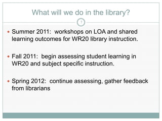 What will we do in the library?
                           7

 Summer 2011: workshops on LOA and shared
 learning outcomes for WR20 library instruction.

 Fall 2011: begin assessing student learning in
 WR20 and subject specific instruction.

 Spring 2012: continue assessing, gather feedback
 from librarians
 