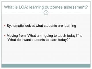 What is LOA: learning outcomes assessment?
                           8




 Systematic look at what students are learning


 Moving from “What am I going to teach today?” to
 “What do I want students to learn today?”
 