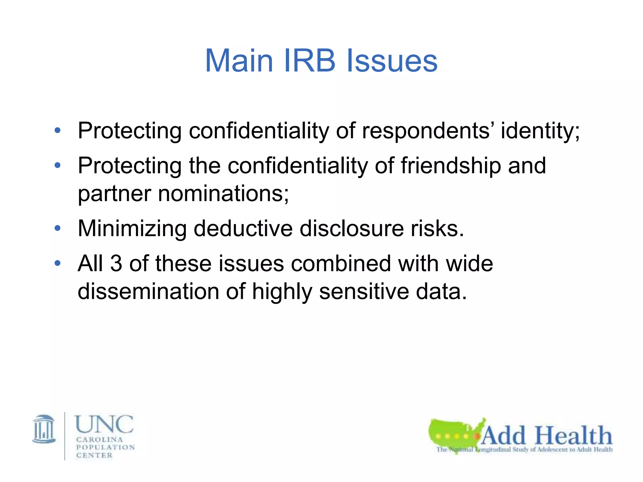 Main IRB Issues
• Protecting confidentiality of respondents’ identity;
• Protecting the confidentiality of friendship and
partner nominations;
• Minimizing deductive disclosure risks.
• All 3 of these issues combined with wide
dissemination of highly sensitive data.
 