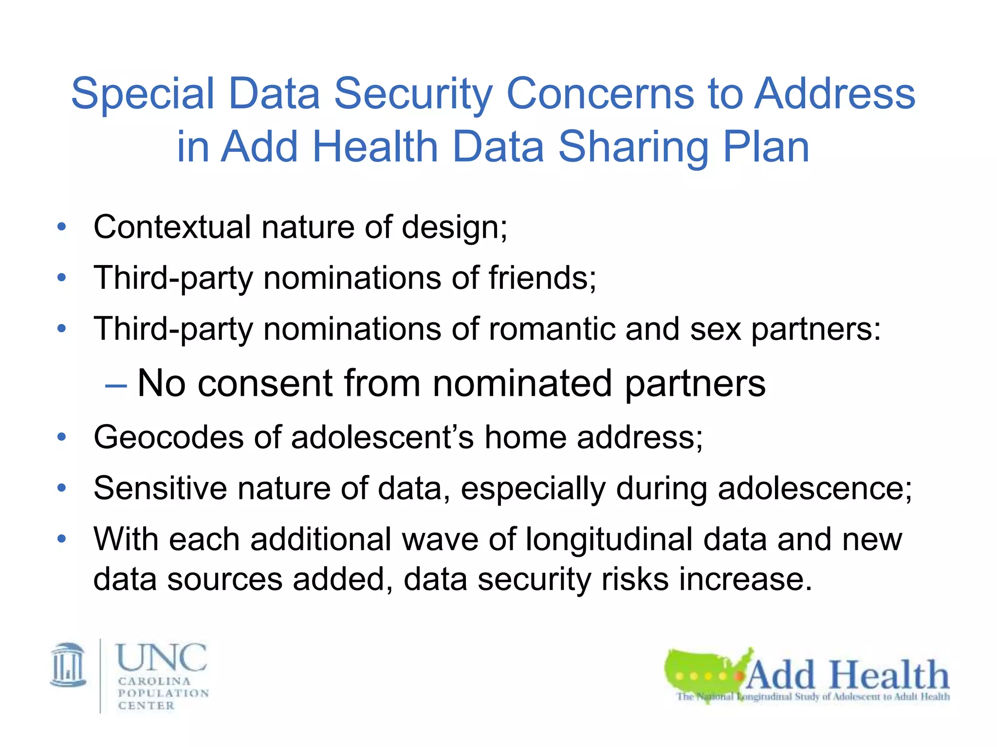 Special Data Security Concerns to Address
in Add Health Data Sharing Plan
• Contextual nature of design;
• Third-party nominations of friends;
• Third-party nominations of romantic and sex partners:
– No consent from nominated partners
• Geocodes of adolescent’s home address;
• Sensitive nature of data, especially during adolescence;
• With each additional wave of longitudinal data and new
data sources added, data security risks increase.
 