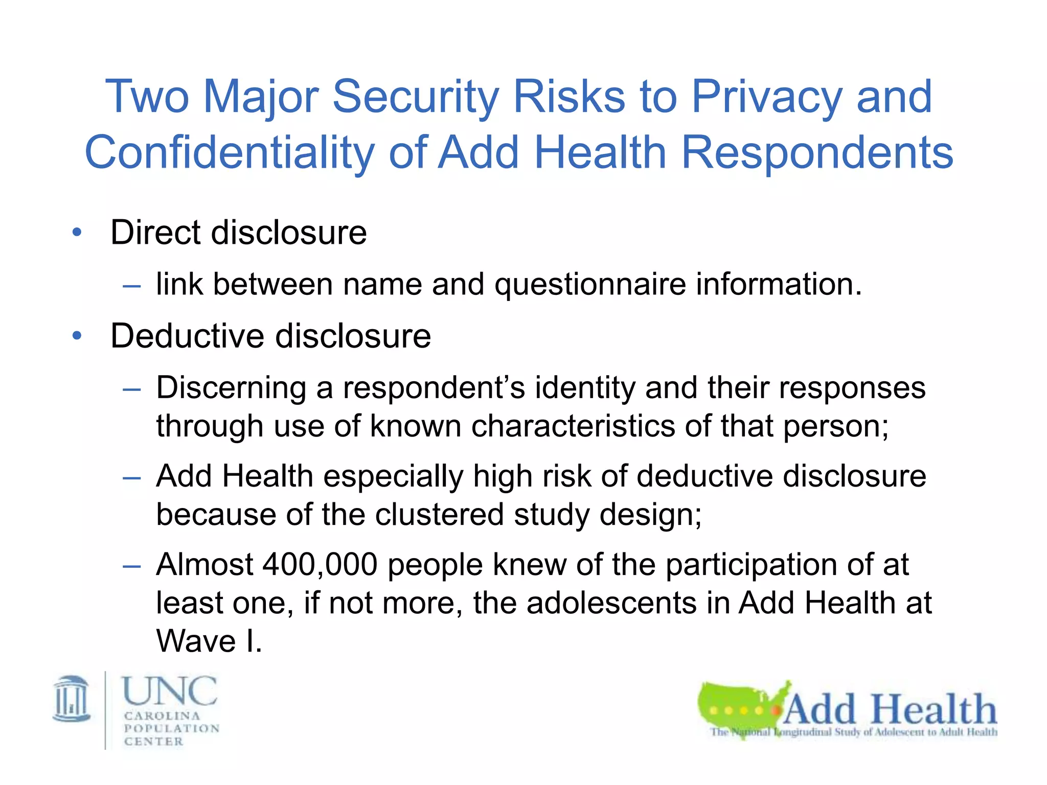 Two Major Security Risks to Privacy and
Confidentiality of Add Health Respondents
• Direct disclosure
– link between name and questionnaire information.
• Deductive disclosure
– Discerning a respondent’s identity and their responses
through use of known characteristics of that person;
– Add Health especially high risk of deductive disclosure
because of the clustered study design;
– Almost 400,000 people knew of the participation of at
least one, if not more, the adolescents in Add Health at
Wave I.
 
