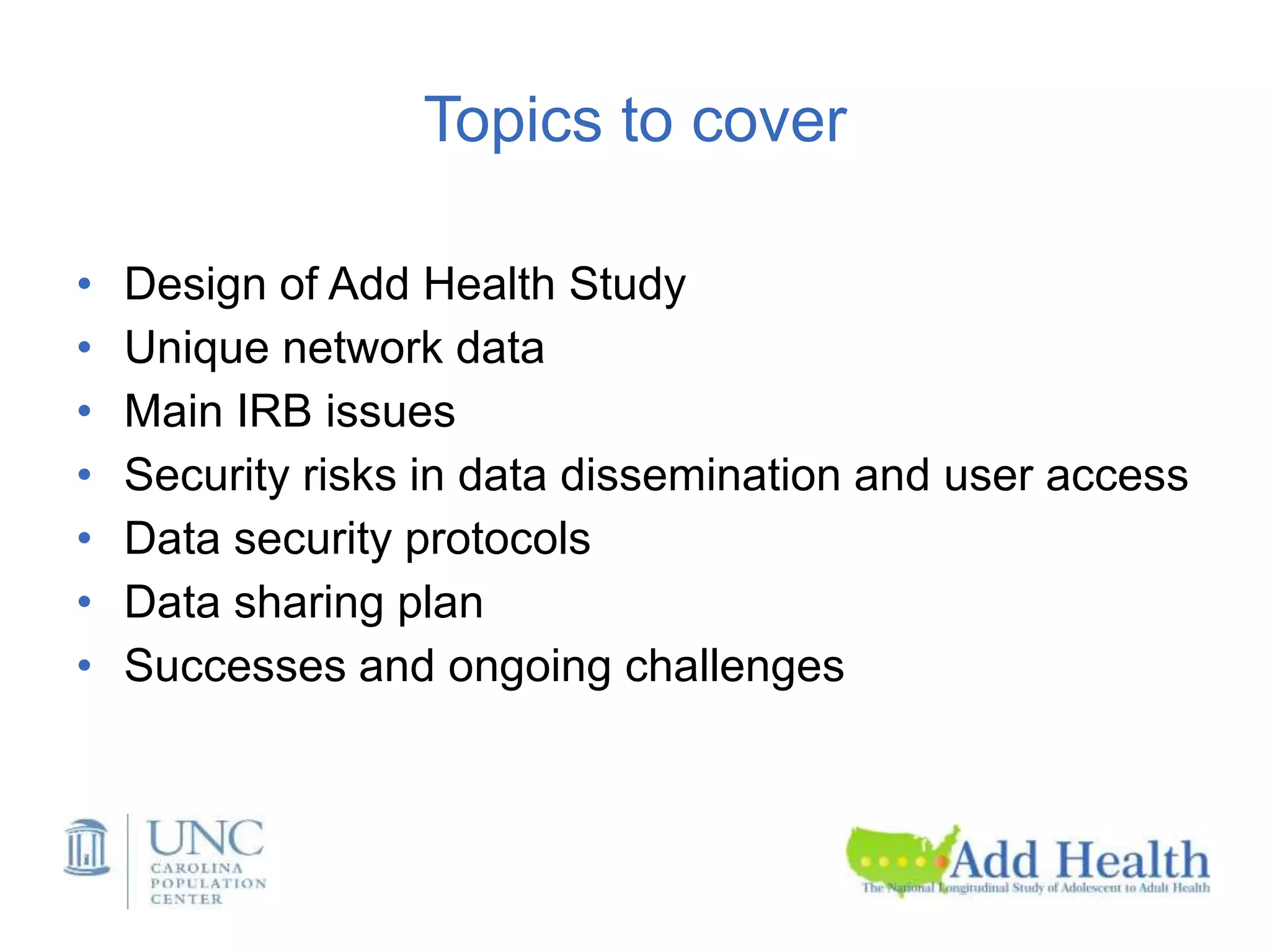 Topics to cover
• Design of Add Health Study
• Unique network data
• Main IRB issues
• Security risks in data dissemination and user access
• Data security protocols
• Data sharing plan
• Successes and ongoing challenges
 