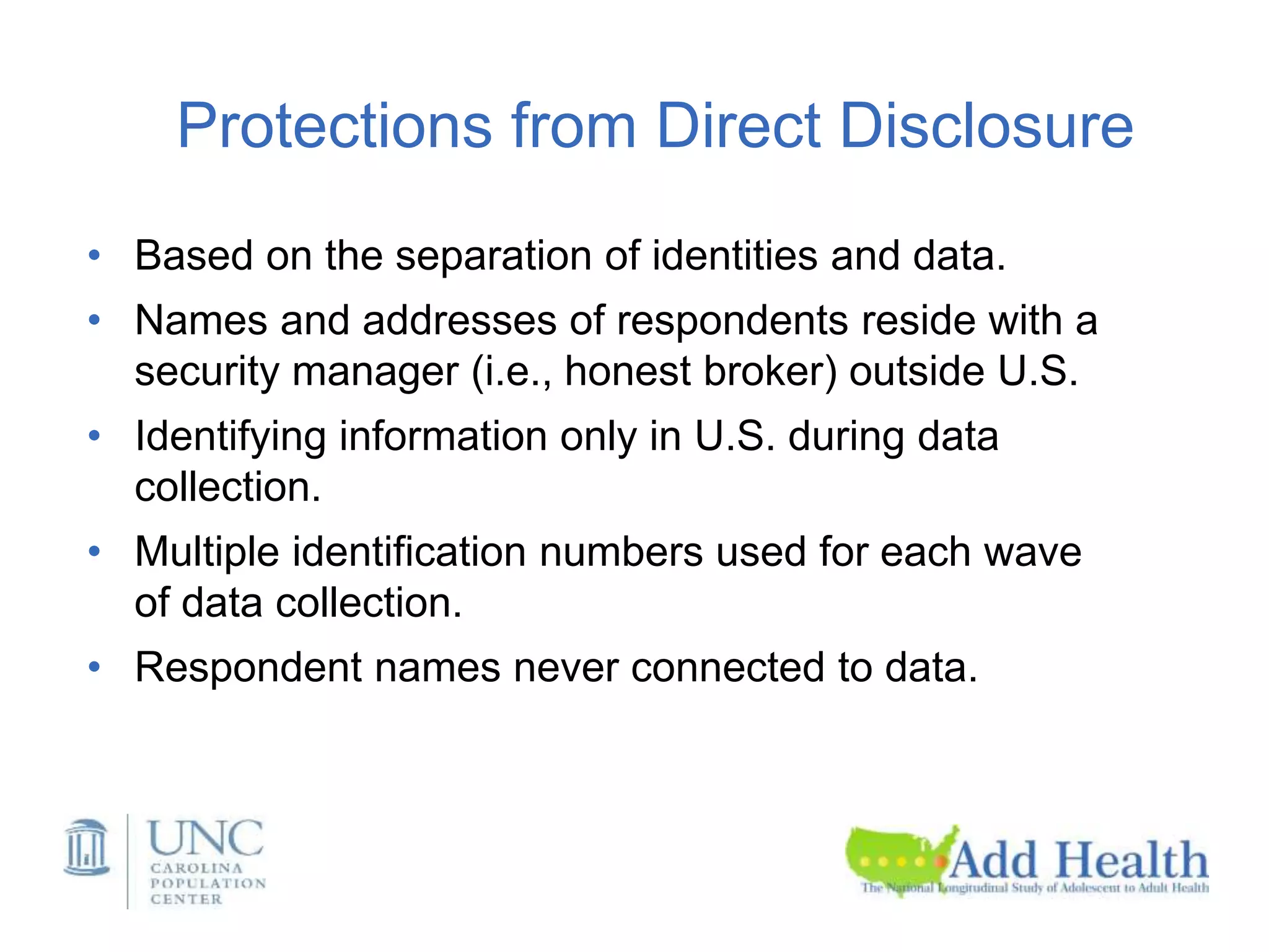 Protections from Direct Disclosure
• Based on the separation of identities and data.
• Names and addresses of respondents reside with a
security manager (i.e., honest broker) outside U.S.
• Identifying information only in U.S. during data
collection.
• Multiple identification numbers used for each wave
of data collection.
• Respondent names never connected to data.
 
