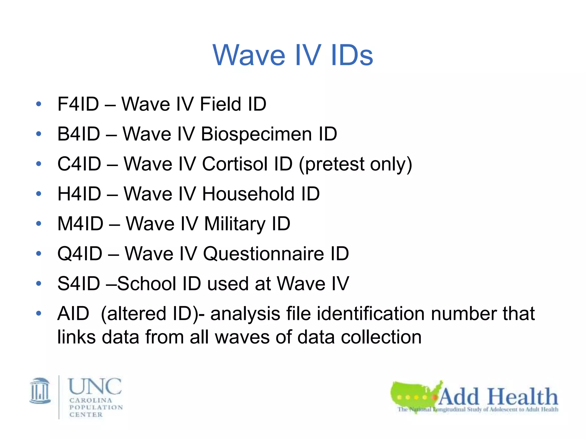 Wave IV IDs
• F4ID – Wave IV Field ID
• B4ID – Wave IV Biospecimen ID
• C4ID – Wave IV Cortisol ID (pretest only)
• H4ID – Wave IV Household ID
• M4ID – Wave IV Military ID
• Q4ID – Wave IV Questionnaire ID
• S4ID –School ID used at Wave IV
• AID (altered ID)- analysis file identification number that
links data from all waves of data collection
 