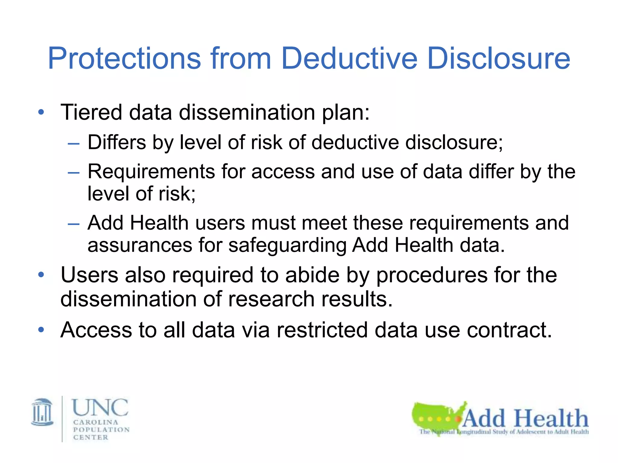 Protections from Deductive Disclosure
• Tiered data dissemination plan:
– Differs by level of risk of deductive disclosure;
– Requirements for access and use of data differ by the
level of risk;
– Add Health users must meet these requirements and
assurances for safeguarding Add Health data.
• Users also required to abide by procedures for the
dissemination of research results.
• Access to all data via restricted data use contract.
 