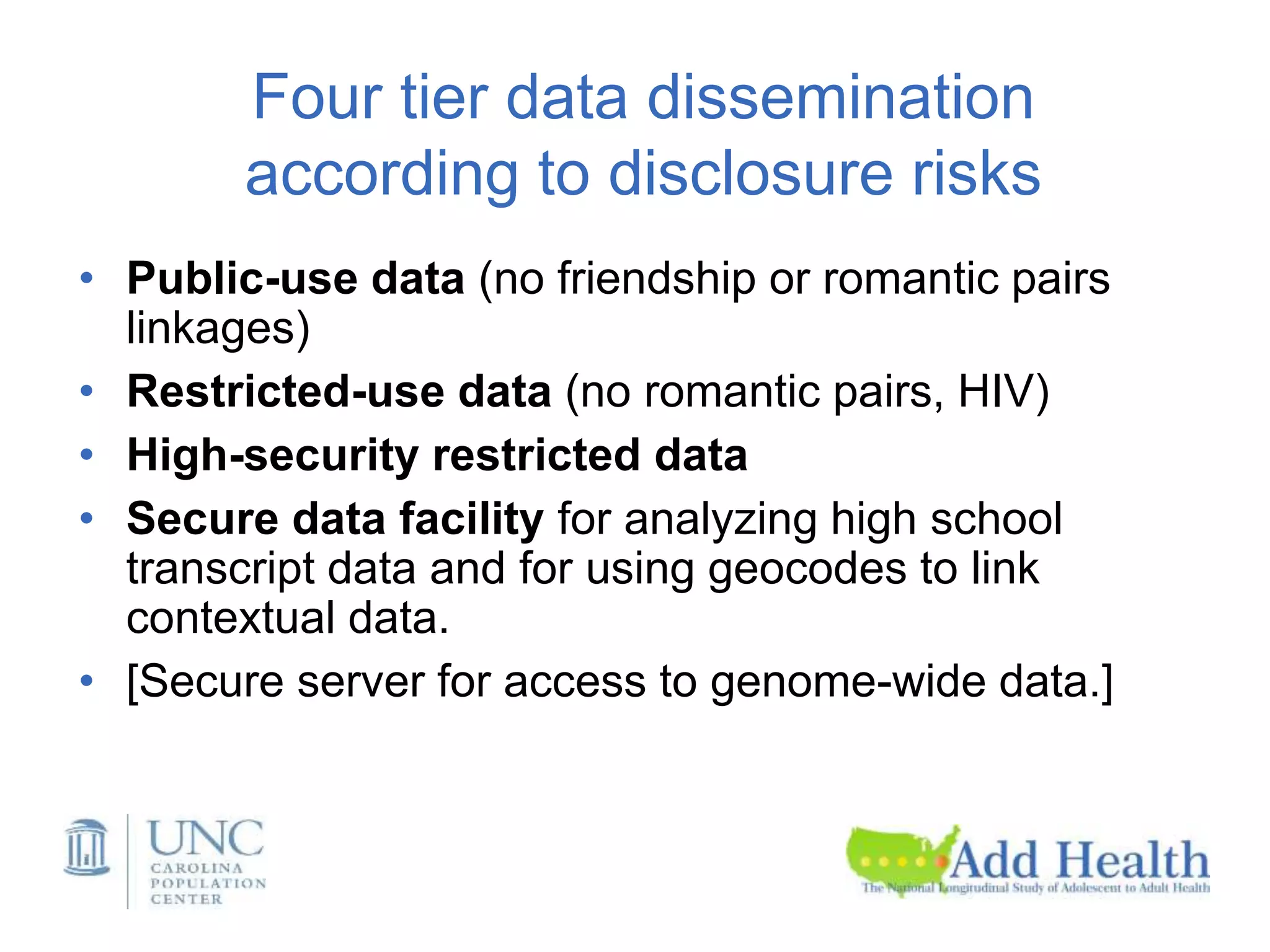Four tier data dissemination
according to disclosure risks
• Public-use data (no friendship or romantic pairs
linkages)
• Restricted-use data (no romantic pairs, HIV)
• High-security restricted data
• Secure data facility for analyzing high school
transcript data and for using geocodes to link
contextual data.
• [Secure server for access to genome-wide data.]
 