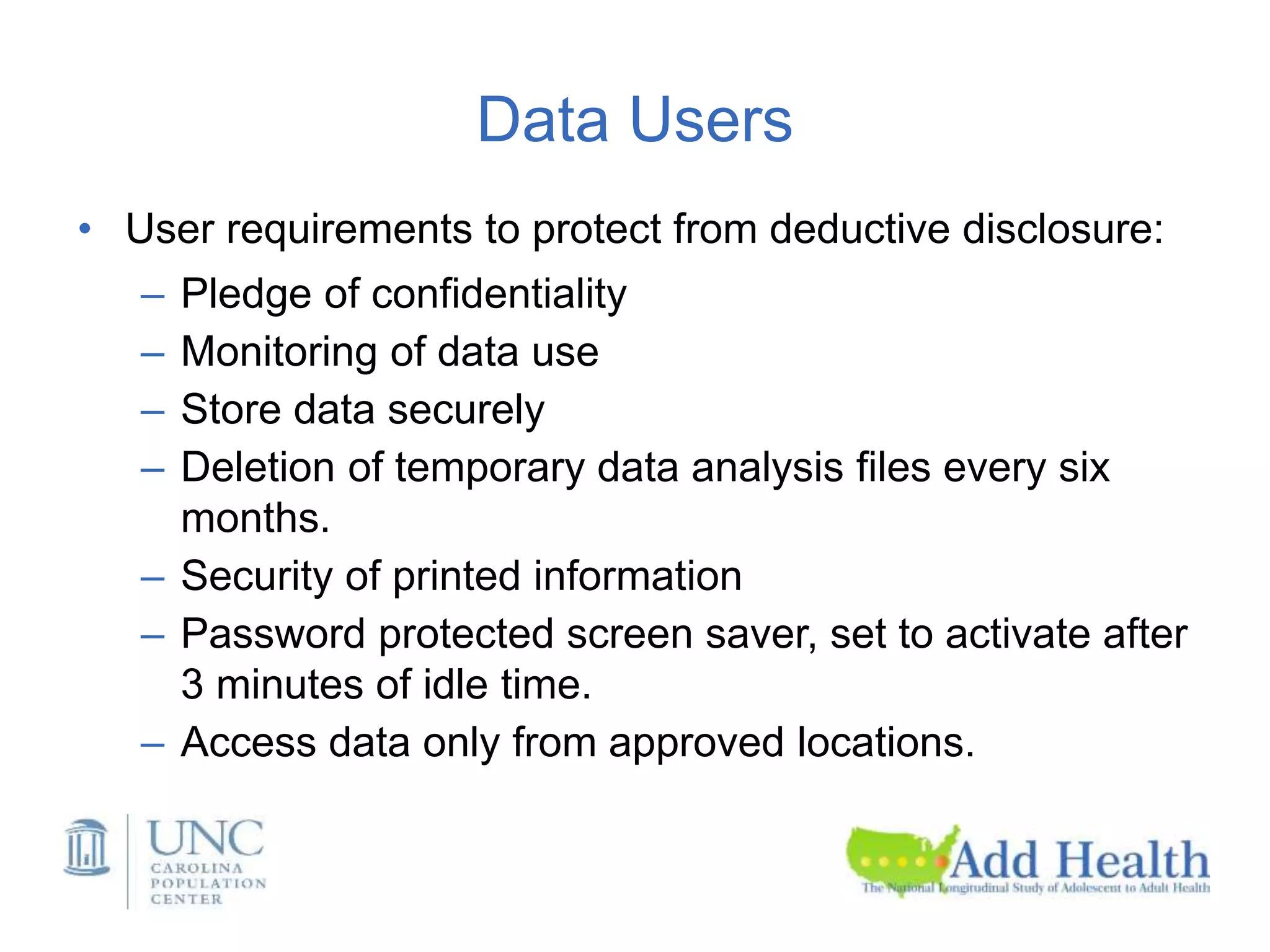 Data Users
• User requirements to protect from deductive disclosure:
– Pledge of confidentiality
– Monitoring of data use
– Store data securely
– Deletion of temporary data analysis files every six
months.
– Security of printed information
– Password protected screen saver, set to activate after
3 minutes of idle time.
– Access data only from approved locations.
 