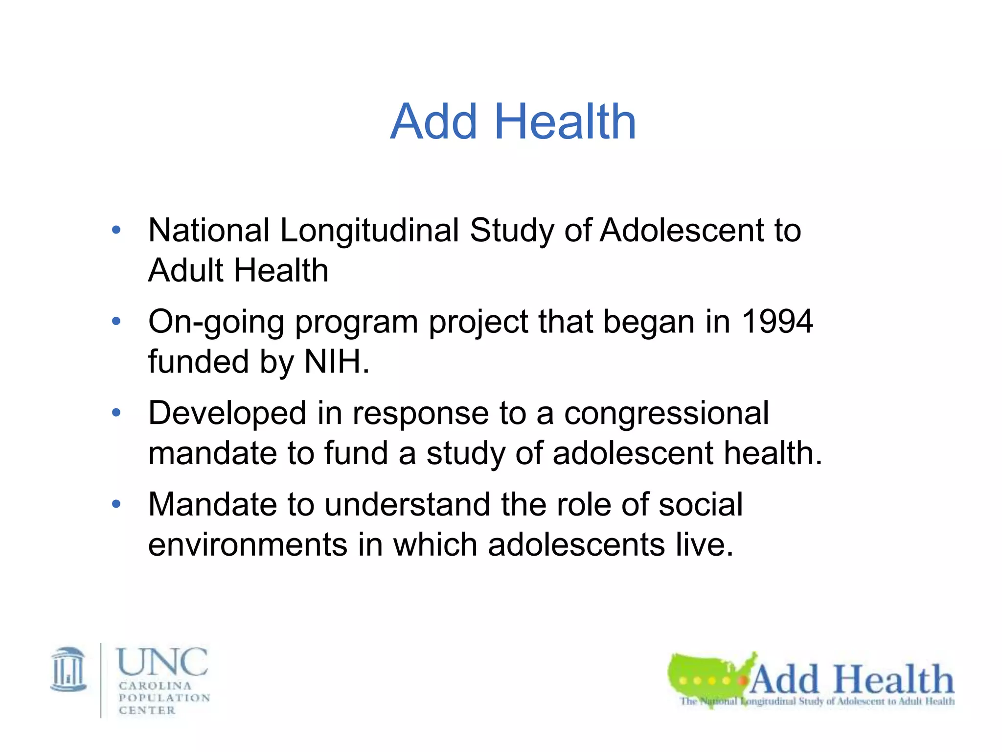 Add Health
• National Longitudinal Study of Adolescent to
Adult Health
• On-going program project that began in 1994
funded by NIH.
• Developed in response to a congressional
mandate to fund a study of adolescent health.
• Mandate to understand the role of social
environments in which adolescents live.
 