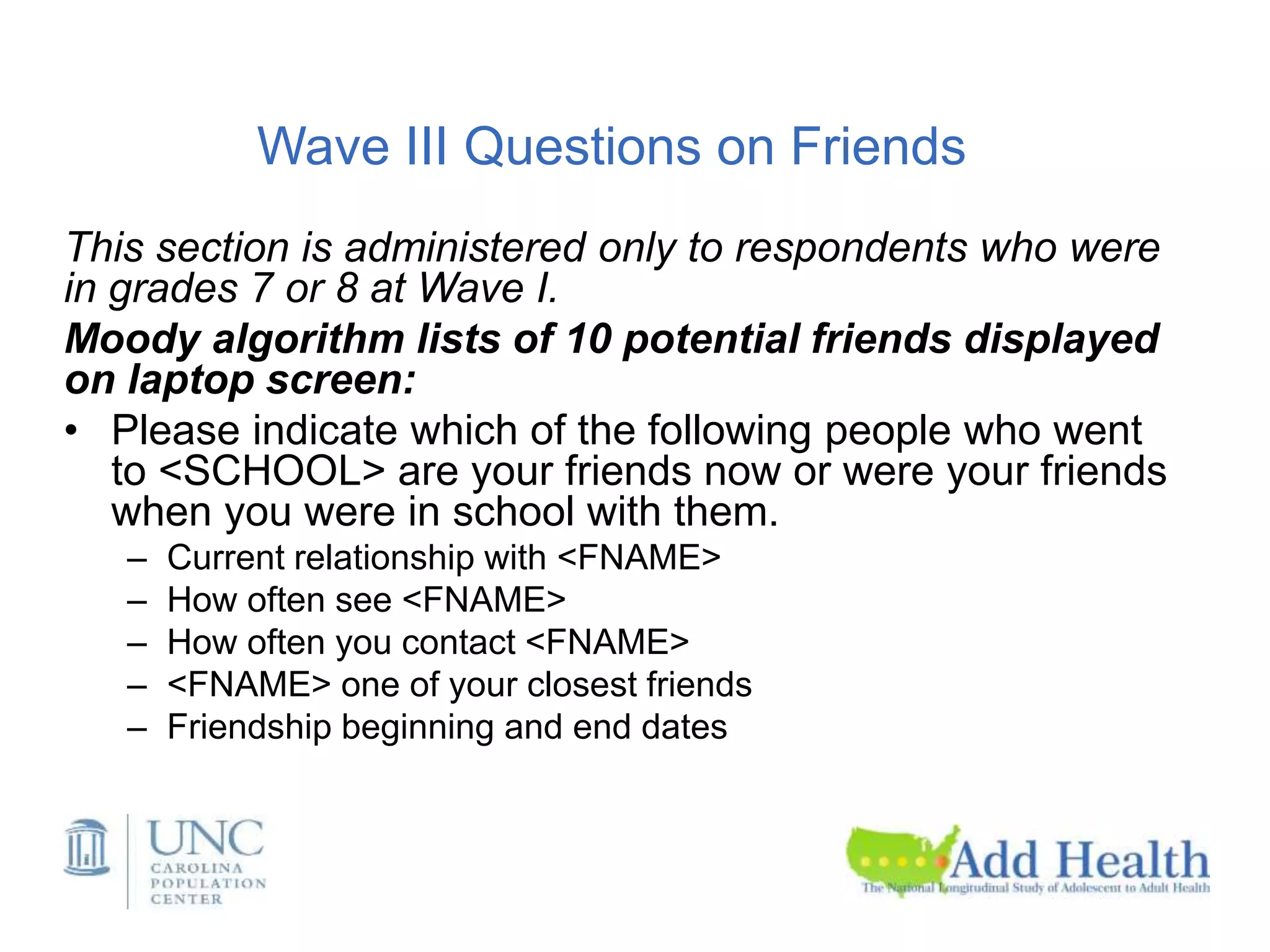 Wave III Questions on Friends
This section is administered only to respondents who were
in grades 7 or 8 at Wave I.
Moody algorithm lists of 10 potential friends displayed
on laptop screen:
• Please indicate which of the following people who went
to <SCHOOL> are your friends now or were your friends
when you were in school with them.
– Current relationship with <FNAME>
– How often see <FNAME>
– How often you contact <FNAME>
– <FNAME> one of your closest friends
– Friendship beginning and end dates
 