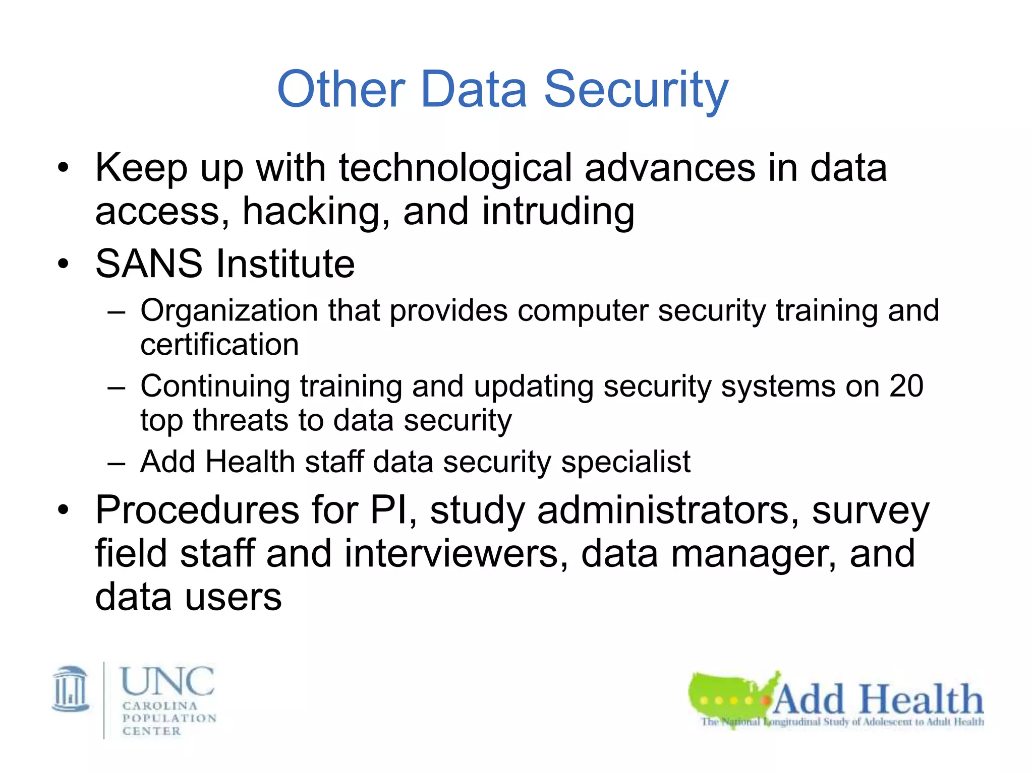Other Data Security
• Keep up with technological advances in data
access, hacking, and intruding
• SANS Institute
– Organization that provides computer security training and
certification
– Continuing training and updating security systems on 20
top threats to data security
– Add Health staff data security specialist
• Procedures for PI, study administrators, survey
field staff and interviewers, data manager, and
data users
 