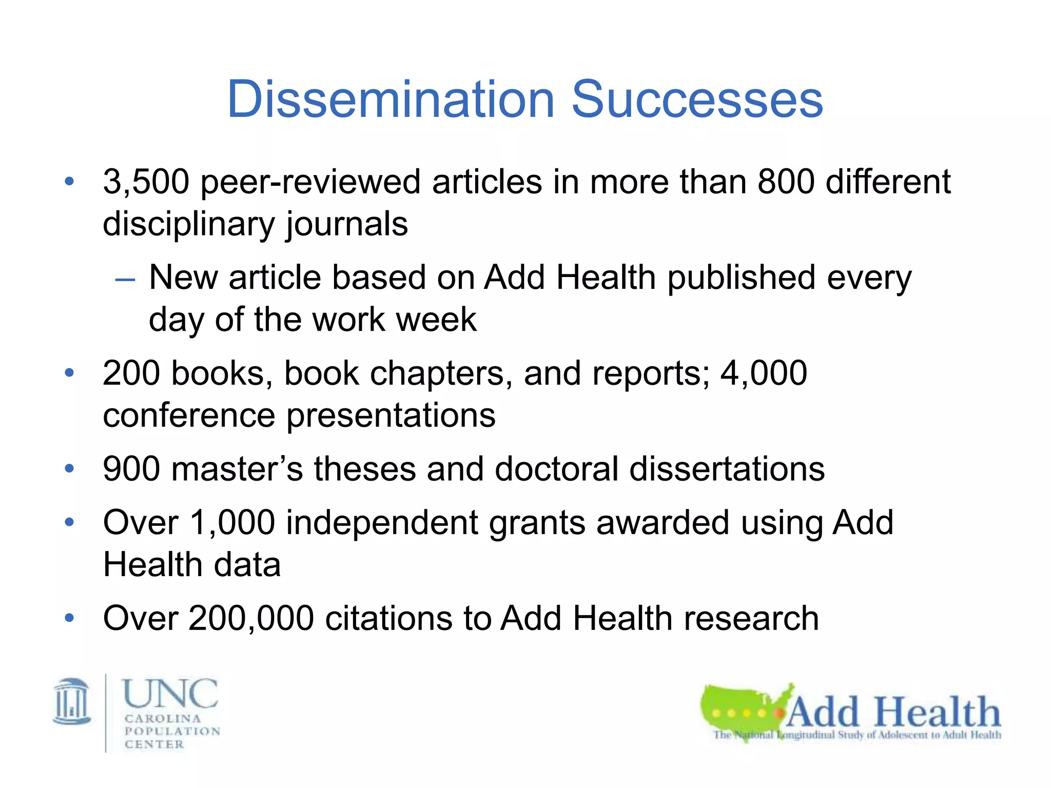 Dissemination Successes
• 3,500 peer-reviewed articles in more than 800 different
disciplinary journals
– New article based on Add Health published every
day of the work week
• 200 books, book chapters, and reports; 4,000
conference presentations
• 900 master’s theses and doctoral dissertations
• Over 1,000 independent grants awarded using Add
Health data
• Over 200,000 citations to Add Health research
 