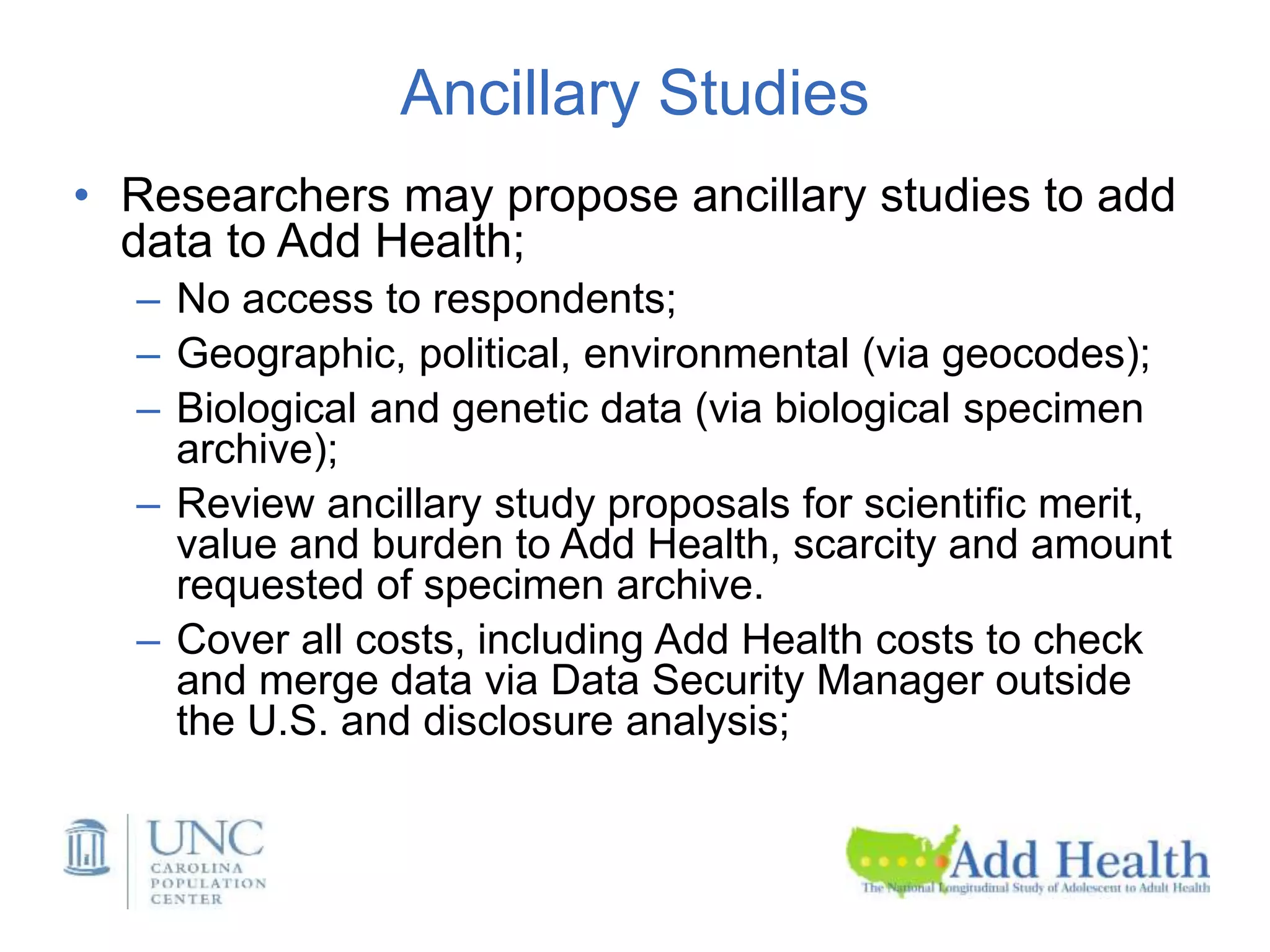 Ancillary Studies
• Researchers may propose ancillary studies to add
data to Add Health;
– No access to respondents;
– Geographic, political, environmental (via geocodes);
– Biological and genetic data (via biological specimen
archive);
– Review ancillary study proposals for scientific merit,
value and burden to Add Health, scarcity and amount
requested of specimen archive.
– Cover all costs, including Add Health costs to check
and merge data via Data Security Manager outside
the U.S. and disclosure analysis;
 
