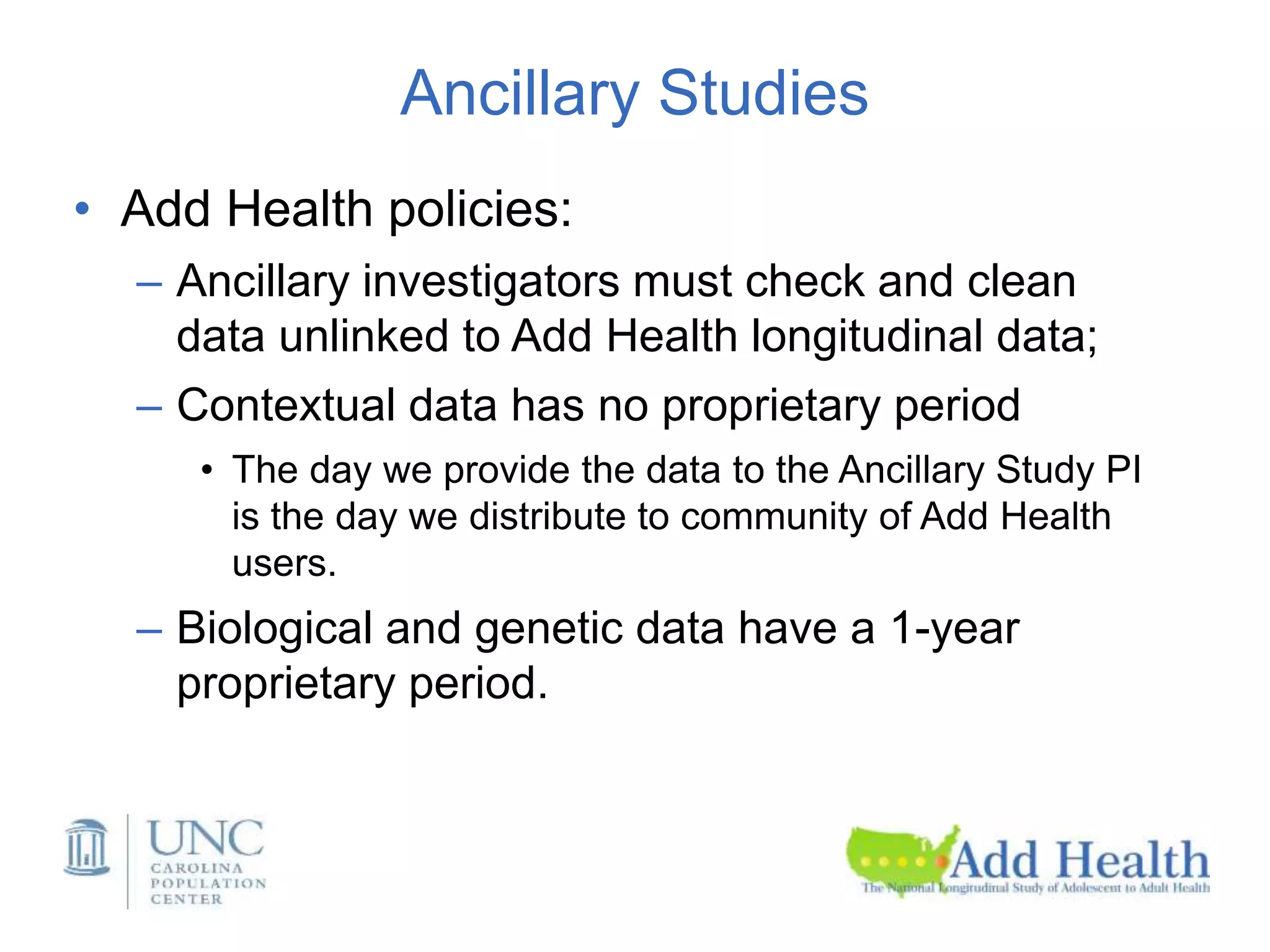 Ancillary Studies
• Add Health policies:
– Ancillary investigators must check and clean
data unlinked to Add Health longitudinal data;
– Contextual data has no proprietary period
• The day we provide the data to the Ancillary Study PI
is the day we distribute to community of Add Health
users.
– Biological and genetic data have a 1-year
proprietary period.
 