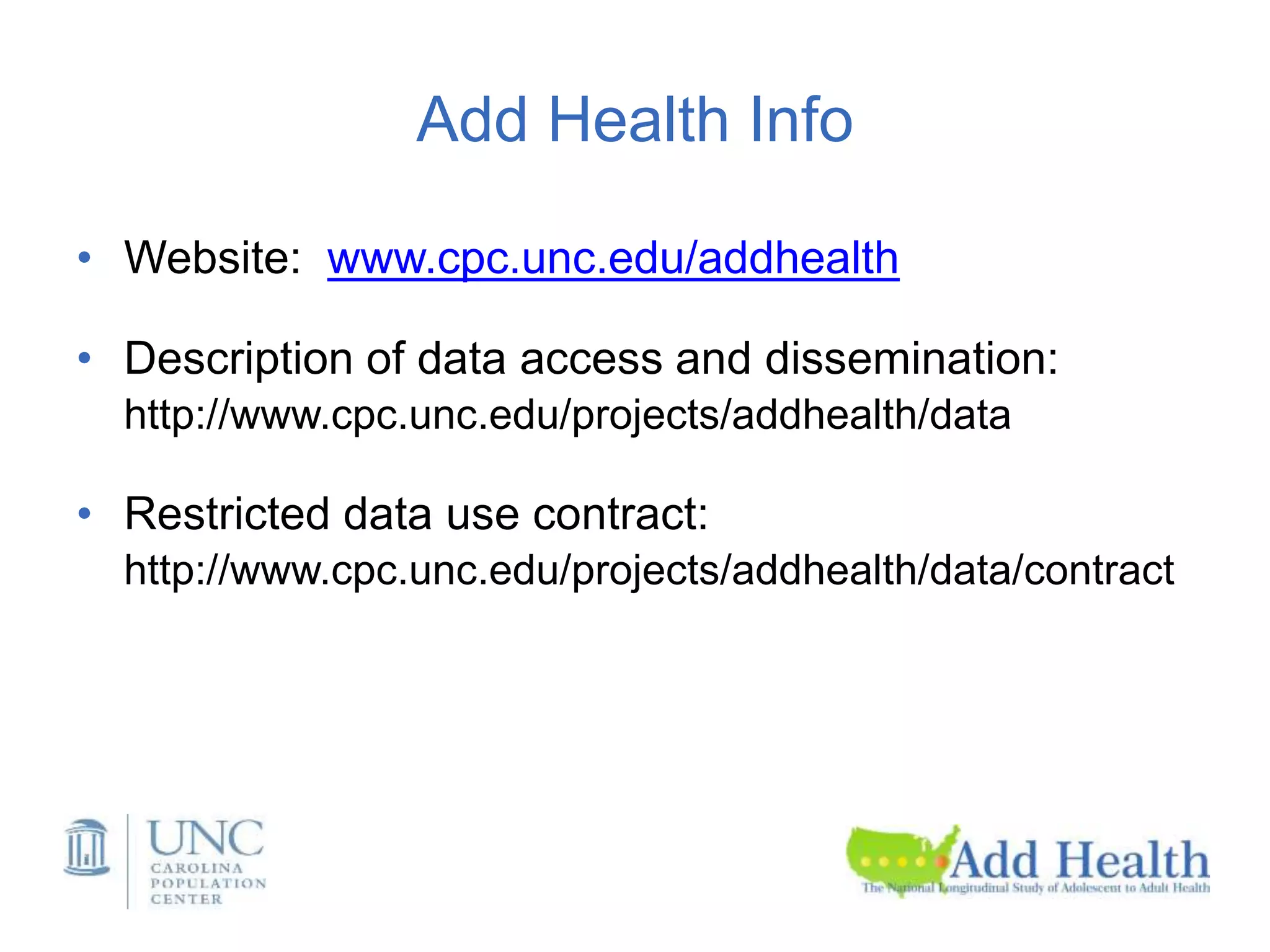 Add Health Info
• Website: www.cpc.unc.edu/addhealth
• Description of data access and dissemination:
http://www.cpc.unc.edu/projects/addhealth/data
• Restricted data use contract:
http://www.cpc.unc.edu/projects/addhealth/data/contract
 
