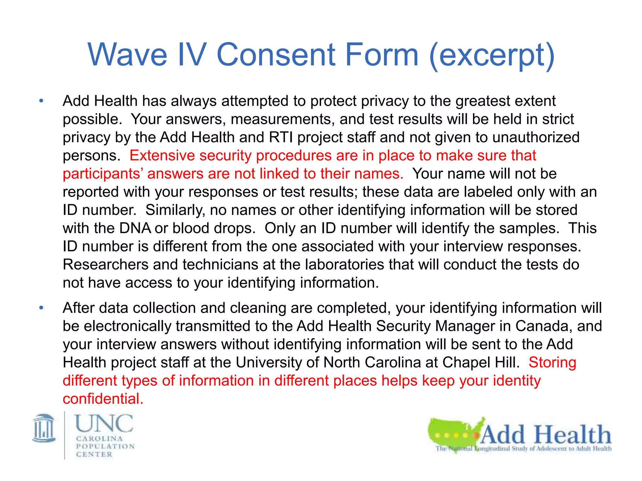 Wave IV Consent Form (excerpt)
• Add Health has always attempted to protect privacy to the greatest extent
possible. Your answers, measurements, and test results will be held in strict
privacy by the Add Health and RTI project staff and not given to unauthorized
persons. Extensive security procedures are in place to make sure that
participants’ answers are not linked to their names. Your name will not be
reported with your responses or test results; these data are labeled only with an
ID number. Similarly, no names or other identifying information will be stored
with the DNA or blood drops. Only an ID number will identify the samples. This
ID number is different from the one associated with your interview responses.
Researchers and technicians at the laboratories that will conduct the tests do
not have access to your identifying information.
• After data collection and cleaning are completed, your identifying information will
be electronically transmitted to the Add Health Security Manager in Canada, and
your interview answers without identifying information will be sent to the Add
Health project staff at the University of North Carolina at Chapel Hill. Storing
different types of information in different places helps keep your identity
confidential.
 