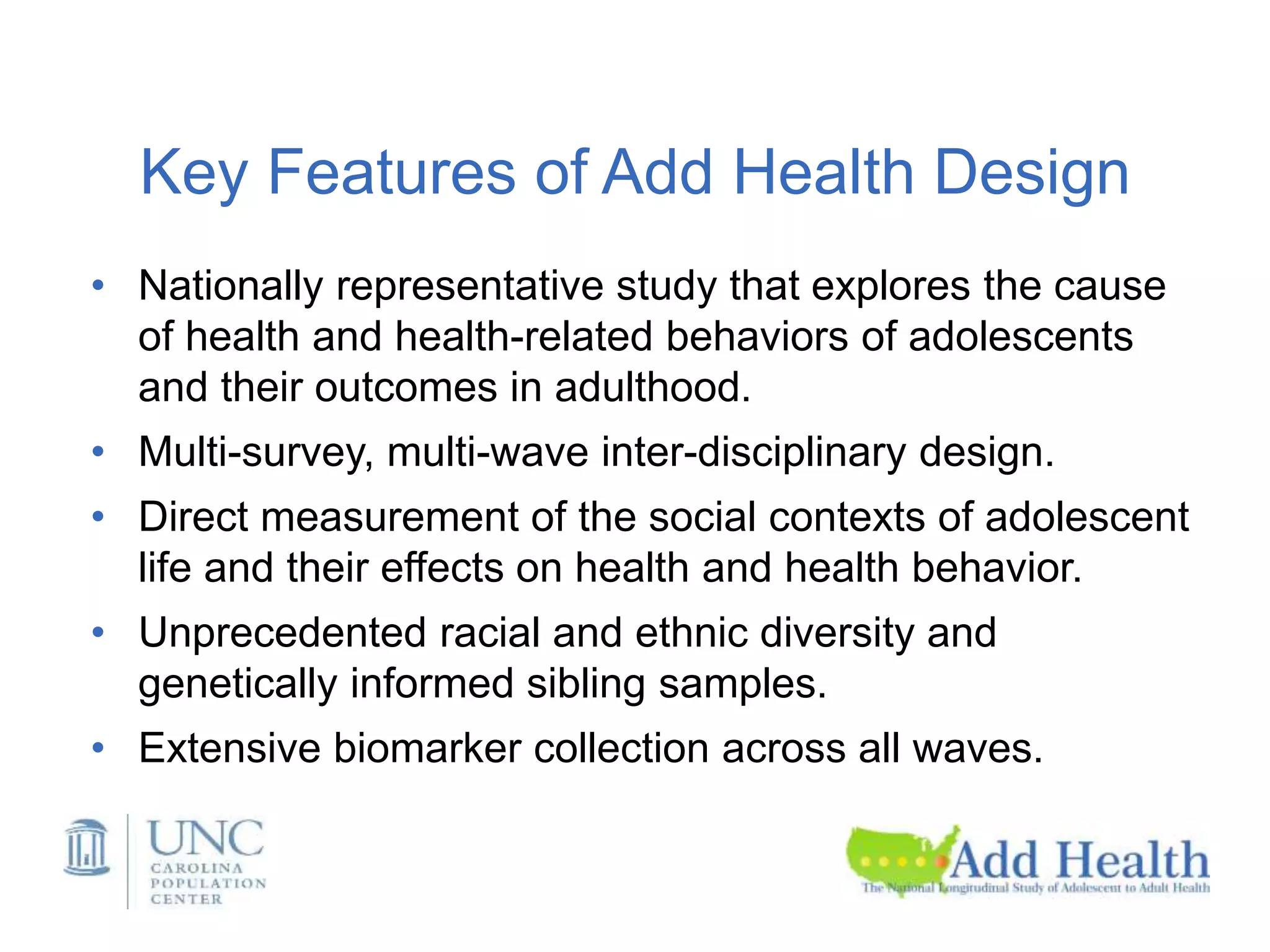 Key Features of Add Health Design
• Nationally representative study that explores the cause
of health and health-related behaviors of adolescents
and their outcomes in adulthood.
• Multi-survey, multi-wave inter-disciplinary design.
• Direct measurement of the social contexts of adolescent
life and their effects on health and health behavior.
• Unprecedented racial and ethnic diversity and
genetically informed sibling samples.
• Extensive biomarker collection across all waves.
 