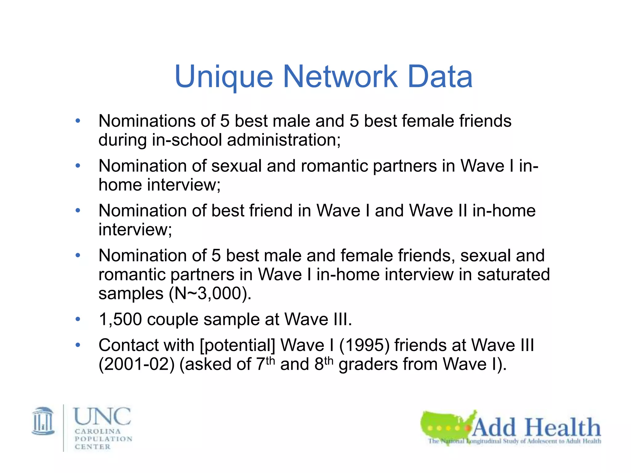 Unique Network Data
• Nominations of 5 best male and 5 best female friends
during in-school administration;
• Nomination of sexual and romantic partners in Wave I in-
home interview;
• Nomination of best friend in Wave I and Wave II in-home
interview;
• Nomination of 5 best male and female friends, sexual and
romantic partners in Wave I in-home interview in saturated
samples (N~3,000).
• 1,500 couple sample at Wave III.
• Contact with [potential] Wave I (1995) friends at Wave III
(2001-02) (asked of 7th and 8th graders from Wave I).
 