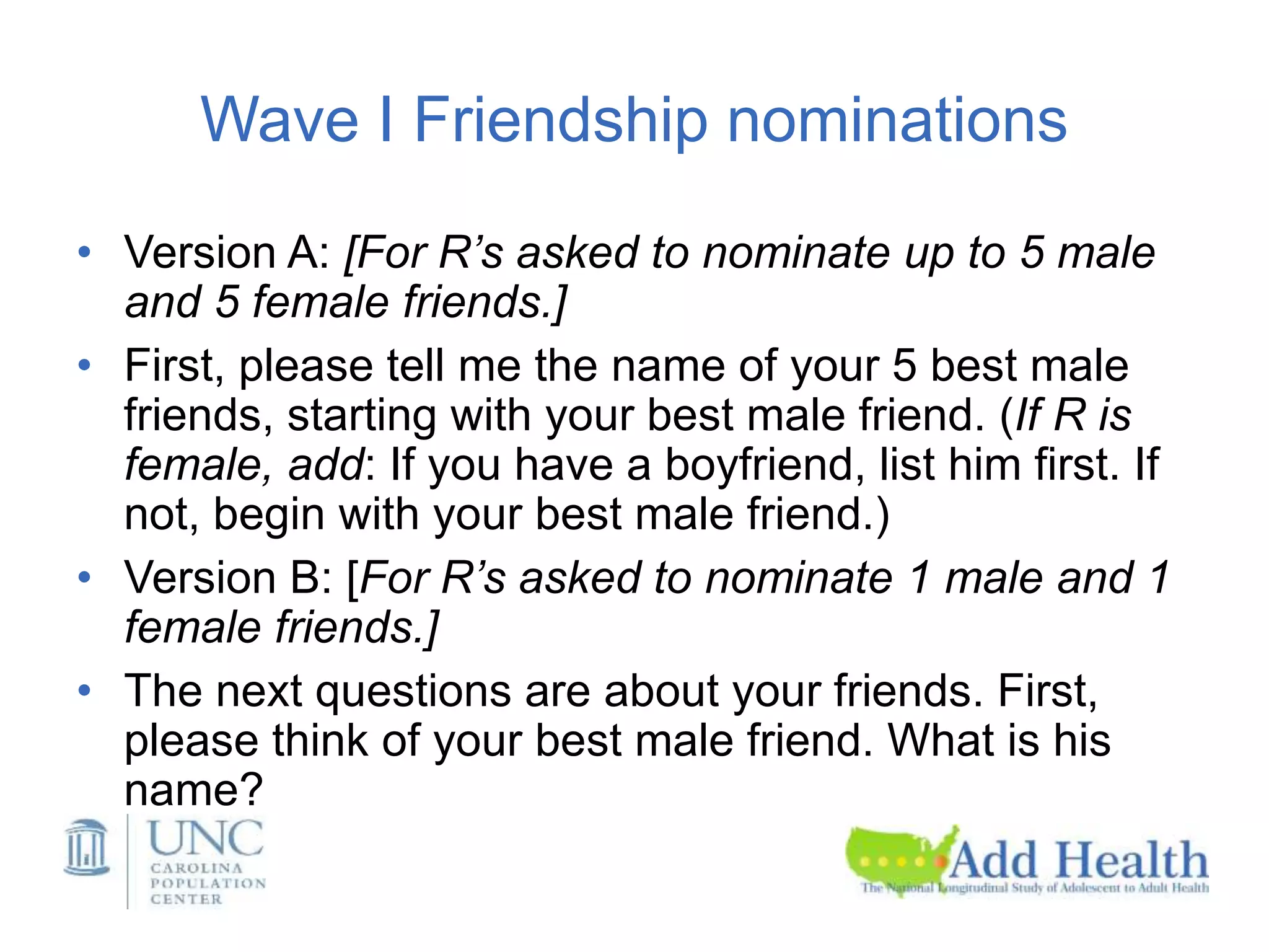 Wave I Friendship nominations
• Version A: [For R’s asked to nominate up to 5 male
and 5 female friends.]
• First, please tell me the name of your 5 best male
friends, starting with your best male friend. (If R is
female, add: If you have a boyfriend, list him first. If
not, begin with your best male friend.)
• Version B: [For R’s asked to nominate 1 male and 1
female friends.]
• The next questions are about your friends. First,
please think of your best male friend. What is his
name?
 