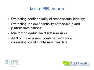 Main IRB Issues
• Protecting confidentiality of respondents’ identity;
• Protecting the confidentiality of friendship and
partner nominations;
• Minimizing deductive disclosure risks.
• All 3 of these issues combined with wide
dissemination of highly sensitive data.
 
