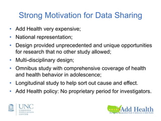 Strong Motivation for Data Sharing
• Add Health very expensive;
• National representation;
• Design provided unprecedented and unique opportunities
for research that no other study allowed;
• Multi-disciplinary design;
• Omnibus study with comprehensive coverage of health
and health behavior in adolescence;
• Longitudinal study to help sort out cause and effect.
• Add Health policy: No proprietary period for investigators.
 
