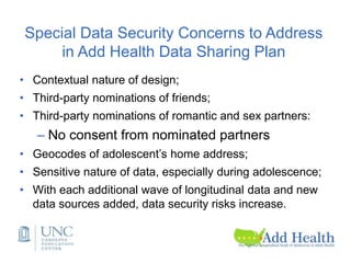 Special Data Security Concerns to Address
in Add Health Data Sharing Plan
• Contextual nature of design;
• Third-party nominations of friends;
• Third-party nominations of romantic and sex partners:
– No consent from nominated partners
• Geocodes of adolescent’s home address;
• Sensitive nature of data, especially during adolescence;
• With each additional wave of longitudinal data and new
data sources added, data security risks increase.
 