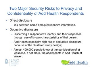 Two Major Security Risks to Privacy and
Confidentiality of Add Health Respondents
• Direct disclosure
– link between name and questionnaire information.
• Deductive disclosure
– Discerning a respondent’s identity and their responses
through use of known characteristics of that person;
– Add Health especially high risk of deductive disclosure
because of the clustered study design;
– Almost 400,000 people knew of the participation of at
least one, if not more, the adolescents in Add Health at
Wave I.
 