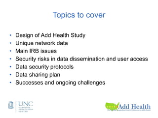 Topics to cover
• Design of Add Health Study
• Unique network data
• Main IRB issues
• Security risks in data dissemination and user access
• Data security protocols
• Data sharing plan
• Successes and ongoing challenges
 