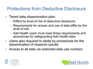 Protections from Deductive Disclosure
• Tiered data dissemination plan:
– Differs by level of risk of deductive disclosure;
– Requirements for access and use of data differ by the
level of risk;
– Add Health users must meet these requirements and
assurances for safeguarding Add Health data.
• Users also required to abide by procedures for the
dissemination of research results.
• Access to all data via restricted data use contract.
 