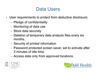 Data Users
• User requirements to protect from deductive disclosure:
– Pledge of confidentiality
– Monitoring of data use
– Store data securely
– Deletion of temporary data analysis files every six
months.
– Security of printed information
– Password protected screen saver, set to activate after
3 minutes of idle time.
– Access data only from approved locations.
 