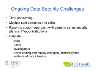 Ongoing Data Security Challenges
• Time-consuming
• Multiple staff demands and skills
• Resort to custom-approach with users to set up security
plans at IT-poor institutions
• Educate
– IRBs
– Users
– Investigators
– Never-ending with rapidly changing technology and
methods of data intrusion.
 