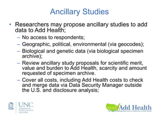 Ancillary Studies
• Researchers may propose ancillary studies to add
data to Add Health;
– No access to respondents;
– Geographic, political, environmental (via geocodes);
– Biological and genetic data (via biological specimen
archive);
– Review ancillary study proposals for scientific merit,
value and burden to Add Health, scarcity and amount
requested of specimen archive.
– Cover all costs, including Add Health costs to check
and merge data via Data Security Manager outside
the U.S. and disclosure analysis;
 