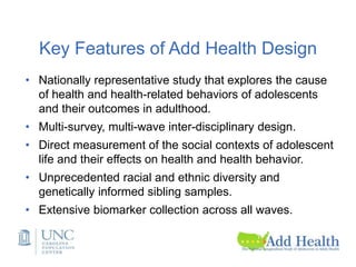 Key Features of Add Health Design
• Nationally representative study that explores the cause
of health and health-related behaviors of adolescents
and their outcomes in adulthood.
• Multi-survey, multi-wave inter-disciplinary design.
• Direct measurement of the social contexts of adolescent
life and their effects on health and health behavior.
• Unprecedented racial and ethnic diversity and
genetically informed sibling samples.
• Extensive biomarker collection across all waves.
 