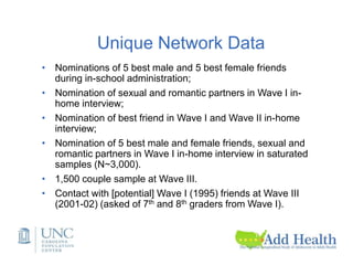 Unique Network Data
• Nominations of 5 best male and 5 best female friends
during in-school administration;
• Nomination of sexual and romantic partners in Wave I in-
home interview;
• Nomination of best friend in Wave I and Wave II in-home
interview;
• Nomination of 5 best male and female friends, sexual and
romantic partners in Wave I in-home interview in saturated
samples (N~3,000).
• 1,500 couple sample at Wave III.
• Contact with [potential] Wave I (1995) friends at Wave III
(2001-02) (asked of 7th and 8th graders from Wave I).
 