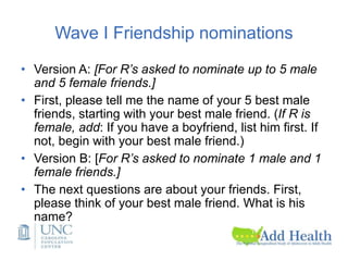 Wave I Friendship nominations
• Version A: [For R’s asked to nominate up to 5 male
and 5 female friends.]
• First, please tell me the name of your 5 best male
friends, starting with your best male friend. (If R is
female, add: If you have a boyfriend, list him first. If
not, begin with your best male friend.)
• Version B: [For R’s asked to nominate 1 male and 1
female friends.]
• The next questions are about your friends. First,
please think of your best male friend. What is his
name?
 