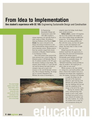 T 
From Idea to Implementation 
One student’s experience with CE 185: Engineering Sustainable Design and Construction he Engineering 
properly repair the bridge, locals desper-ately 
Sustainable Design and 
needed assistance. 
Construction course (CE 
Kathryn Latham, a junior civil engineer, 
185) offers students a 
was one of the students who worked on 
unique experience not typically found in 
this culvert bridge design and offered her 
other courses at Duke. According to 
perspective. “In most other engineering 
Associate Professor of the Practice David 
classes, you’re just doing problem sets. 
Schaad, the course is focused on the 
But with this course, you have the oppor-tunity 
design and testing of solutions to com-plex 
to create and implement your 
interdisciplinary design products in a 
design. You learn what it’s like to work 
service-learning context. Design projects 
for a real client.” 
from last semester ranged from stream 
Schaad structured the class so that 
restoration in Beaufort, North Carolina, 
students would have the opportunity to 
to rice-farming in Libya. 
learn about the social and environmental 
One of the projects that attracted the 
impacts of the design projects. 
most attention was a culvert bridge reha-bilitation 
Occasionally, guest speakers would stop 
project in El Salvador. Nine of 
in to lecture on sustainable design. “It 
the 24 students enrolled in CE 185 spent 
was a good balance,” said Latham. 
the semester working on this design. The 
“[Schaad] would float around and help us 
original culvert bridge is 37 years old and 
when we needed it. He would give us 
was used by farmers and other locals to 
advice when we were stuck.” 
transport crops and to reach vital 
While everyone in the class worked 
resources in the rural El Salvador commu-nity. 
on a design for a real-world problem, only 
Due to frequent flooding, the bridge 
about a third of the students went on to 
was in a severely dilapidated state. 
implement the designs they completed in 
Without the means or knowledge to 
class. For Latham, traveling to El Salvador 
to apply the design was the 
best part of the experience. 
However, upon arriving in El 
Salvador, she quickly realized 
that the challenges did not end 
with the completion of the 
design at the end of the course. 
During the semester, effec-tively 
communicating with 
people in such a rural, under-developed 
area proved to be a 
great obstacle for Latham and 
the other students. As a result, 
the students had to make sev-eral 
assumptions during the 
The culvert bridge 
during a minor flood. 
These floods, which 
occur nearly daily 
during the rainy 
season, are the main 
contributor to the 
erosion and dilapida-tion 
on the bridge 
8 dukengineer 2012 education 
 