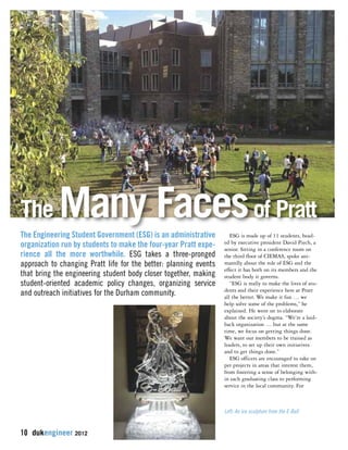 The Many Facesof Pratt 
The Engineering Student Government (ESG) is an administrative 
organization run by students to make the four-year Pratt expe-rience 
all the more worthwhile. ESG takes a three-pronged 
approach to changing Pratt life for the better: planning events 
that bring the engineering student body closer together, making 
student-oriented academic policy changes, organizing service 
and outreach initiatives for the Durham community. 
10 dukengineer 2012 
ESG is made up of 11 students, head-ed 
by executive president David Piech, a 
senior. Sitting in a conference room on 
the third floor of CIEMAS, spoke ani-matedly 
about the role of ESG and the 
effect it has both on its members and the 
student body it governs. 
“ESG is really to make the lives of stu-dents 
and their experience here at Pratt 
all the better. We make it fun … we 
help solve some of the problems,” he 
explained. He went on to elaborate 
about the society’s dogma. “We’re a laid-back 
organization … but at the same 
time, we focus on getting things done. 
We want our members to be trained as 
leaders, to set up their own initiatives 
and to get things done.” 
ESG officers are encouraged to take on 
pet projects in areas that interest them, 
from fostering a sense of belonging with-in 
each graduating class to performing 
service in the local community. For 
Left: An ice sculpture from the E-Ball 
 