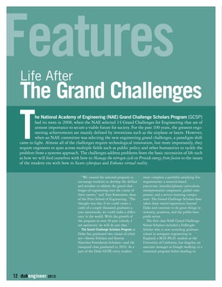Features 
Life After 
The Grand Challenges 
The National Academy of Engineering (NAE) Grand Challenge Scholars Program (GCSP) 
had its roots in 2008, when the NAE selected 14 Grand Challenges for Engineering that are of 
utmost importance to secure a viable future for society. For the past 100 years, the greatest engi-neering 
achievements are mainly defined by inventions such as the airplane or lasers. However, 
when an NAE committee was selecting the new engineering grand challenges, a paradigm shift 
came to light. Almost all of the challenges require technological innovation, but more importantly, they 
require engineers to span across multiple fields such as public policy and other humanities to tackle the 
problem from a systems approach. The challenges address problems from the basic necessities of life such 
as how we will feed ourselves with how to Manage the nitrogen cycle or Provide energy from fusion to the issues 
of the modern era with how to Secure cyberspace and Enhance virtual reality. 
12 dukengineer 2012 
“We created the national program to 
encourage students to develop the skillset 
and mindset to address the grand chal-lenges 
of engineering over the course of 
their careers,” said Tom Katsouleas, dean 
of the Pratt School of Engineering. “The 
thought was that if we could create a 
cadre of a couple thousand graduates a 
year nationwide, we could make a differ-ence 
in the world. With the growth of 
the program to over 40 peer schools, I 
am optimistic we will do just that.” 
The Grand Challenge Scholars Program at 
Duke has graduated two classes of schol-ars— 
Simon Scholars and Stavros 
Niarchos Foundation Scholars—and the 
inaugural class graduated in 2010. As a 
part of the Duke GCSP, every student 
must complete a portfolio satisfying five 
requirements: a research-based 
practicum, interdisciplinary curriculum, 
entrepreneurial component, global com-ponent, 
and a service-learning compo-nent. 
The Grand Challenge Scholars have 
taken these varied experiences beyond 
Duke and continue to do great things in 
industry, academia, and the public/non-profit 
sector. 
The first class NAE Grand Challenge 
Simon Scholars included a Fulbright 
Scholar who is now attending graduate 
school in aerospace engineering in 
England; a M.D./Ph.D. student at the 
University of California, Los Angeles; an 
associate manager at Google working in a 
rotational program before heading to 
 