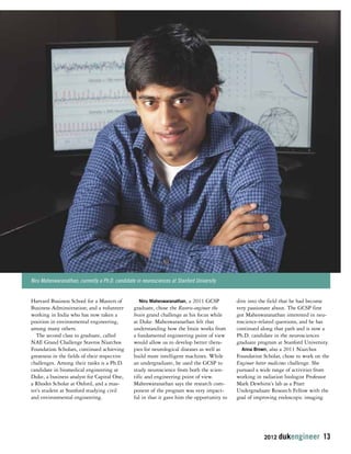 2012 dukengineer 13 
Harvard Business School for a Masters of 
Business Adminsitration; and a volunteer 
working in India who has now taken a 
position in environmental engineering, 
among many others. 
The second class to graduate, called 
NAE Grand Challenge Stavros Niarchos 
Foundation Scholars, continued achieving 
greatness in the fields of their respective 
challenges. Among their ranks is a Ph.D. 
candidate in biomedical engineering at 
Duke, a business analyst for Capital One, 
a Rhodes Scholar at Oxford, and a mas-ter’s 
student at Stanford studying civil 
and environmental engineering. 
Niru Maheswaranathan, a 2011 GCSP 
graduate, chose the Reverse-engineer the 
brain grand challenge as his focus while 
at Duke. Maheswaranathan felt that 
understanding how the brain works from 
a fundamental engineering point of view 
would allow us to develop better thera-pies 
for neurological diseases as well as 
build more intelligent machines. While 
an undergraduate, he used the GCSP to 
study neuroscience from both the scien-tific 
and engineering point of view. 
Maheswaranathan says the research com-ponent 
of the program was very impact-ful 
in that it gave him the opportunity to 
dive into the field that he had become 
very passionate about. The GCSP first 
got Maheswaranathan interested in neu-roscience- 
related questions, and he has 
continued along that path and is now a 
Ph.D. candidate in the neurosciences 
graduate program at Stanford University. 
Anna Brown, also a 2011 Niarchos 
Foundation Scholar, chose to work on the 
Engineer better medicines challenge. She 
pursued a wide range of activities from 
working in radiation biologist Professor 
Mark Dewhirst’s lab as a Pratt 
Undergraduate Research Fellow with the 
goal of improving endoscopic imaging 
Niru Maheswaranathan, currently a Ph.D. candidate in neurosciences at Stanford University 
 