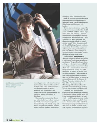 14 dukengineer 2012 
technology in order to better characterize 
the boundaries of tumors. She travelled 
multiple times across international bor-ders 
with Project HEAL (Health 
Education and Awareness in Latin 
America) to provide health education ini-tiatives 
to women and children in 
Honduras. 
One powerful sentiment that Brown 
and other scholars have echoed was that 
the GCSP was complementary to the 
things that they were already doing and 
helped unify two very different interests 
such as intensive academic research and 
developing world humanitarian work. 
The GCSP Program integrated well with 
other programs already established at 
Duke such as the Pratt Fellows Program, 
DukeEngage, and Engineers with 
Borders. 
Brown discovered that she enjoyed the 
intellectual environment found in the lab 
due to her GCSP and Pratt Fellows expe-rience 
and is now pursuing a research-based 
masters of philosophy in oncology 
at Cambridge, with funding from Cancer 
Research UK. When she’s done, she 
plans on returning to Duke to attend 
medical school. When Brown attended 
the Grand Challenges Summit conference 
as a student, she noted that people were 
addressing the same grand challenges 
from very different fields and hopes to 
apply this approach towards her work in 
radiation oncology in the future. 
Undergraduate Jared Dunnmon, a 
Niarchos Foundation Scholar, worked on 
a multitude of projects that actually tar-geted 
two of the grand challenges: Restore 
and improve urban infrastructure and Make 
solar energy economical. He combined these 
efforts into a project to make alternative 
energy economical. During his GCSP 
experience, he worked on projects rang-ing 
from developing a novel method of 
mass public transportation in conjunc-tion 
with NASA scientists, to working as 
an unpaid intern with the Director of 
Climate Protection Initiatives for the 
City of San Francisco, through 
DukeEngage. There he spearheaded a 
project to use new technology involving 
algae to help treat the city’s wastewater. 
Dunnmon said “being a Grand 
Challenge Scholar allowed me to themat-ically 
combine a great number of my dif-ferent 
interests into a cohesive package, 
which I would imagine made my scholar-ship 
application stand out a bit.” He is 
now a Rhodes Scholar and is at Oxford 
University studying applied mathematics 
after which he intends to return to the 
U.S. to pursue his doctorate in engineer- 
Jared Dunnmon, current Rhodes 
Scholar, tackled two energy-themed 
challenges 
 