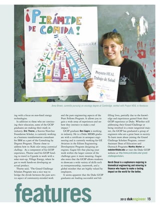 Anna Brown, currently pursuing an oncology degree at Cambridge, worked with Project HEAL in Honduras 
2012 dukengineer 15 
ing with a focus on non-fossil energy 
technologies. 
In addition to those who are continu-ing 
their education, some of the GCSP 
graduates are making their mark in 
industry. Eric Thorne, a Stavros Niarchos 
Foundation Scholar, is currently working 
as a business transformation consultant 
for IBM as a part of the Consulting by 
Degrees Program. Thorne chose to 
address how to Make solar energy economical 
challenge. As a component of his GCSP 
experience, Thorne used his GCSP fund-ing 
to travel to Uganda to work with a 
solar start-up, Village Energy, where he 
got to work hands-on developing an 
actual product. 
Thorne said, “The Grand Challenge 
Scholars Program was a nice way to 
bridge the divide between the pure serv-ice 
aspect of community-minded work 
and the pure engineering aspects of the 
Pratt Fellows Program. It allows you to 
gain a wide array of experiences and see 
how they intersect to make a real 
impact.” 
GCSP graduate Ben Gagne is working 
in industry. He is a Duke MEMS gradu-ate 
with a certificate in aerospace engi-neering 
and is currently working for GE 
Aviation in the Edison Engineering 
Development Program designing jet 
engines. Gagne felt that placing your 
work within the larger context of the 
challenge gave it more meaning. Gagne 
also notes that the GCSP allows students 
to showcase a wide variety of skills such 
as entrepreneurship, teamwork, and a 
global mindset that are highly valued by 
employers. 
It seems apparent that the Duke GCSP 
graduates are leading successful and ful-filling 
lives, partially due to the knowl-edge 
and experiences gained from their 
GCSP experience at Duke. Whether still 
addressing their Grand Challenge or 
being involved in a more tangential man-ner, 
the GCSP has graduated a group of 
engineers who are a great boon to society. 
To learn more about joining the Grand 
Challenge Scholars Program, contact 
Assistant Dean of Education and 
Outreach Programs Martha Absher at 
mabsher@duke.edu or visit the Duke GCSP 
website at http://www.pratt.duke.edu/ grand-challengescholars. 
Hersh Desai is a sophomore majoring in 
biomedical engineering and minoring in 
finance who hopes to make a lasting 
impact on the world for the better. 
features 
 