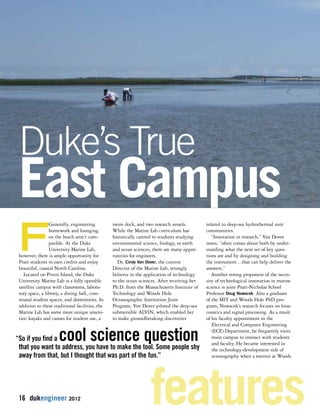 Duke’s True 
East Campus 
FGenerally, engineering 
homework and lounging 
on the beach aren’t com-patible. 
At the Duke 
University Marine Lab, 
however, there is ample opportunity for 
Pratt students to earn credits and enjoy 
beautiful, coastal North Carolina. 
Located on Pivers Island, the Duke 
University Marine Lab is a fully operable 
satellite campus with classrooms, labora-tory 
space, a library, a dining hall, com-munal 
student spaces, and dormitories. In 
addition to these traditional facilities, the 
Marine Lab has some more unique ameni-ties: 
kayaks and canoes for student use, a 
“So if you find a cool science question 
that you want to address, you have to make the tool. Some people shy 
away from that, but I thought that was part of the fun.” 
16 dukengineer 2012 
swim dock, and two research vessels. 
While the Marine Lab curriculum has 
historically catered to students studying 
environmental science, biology, or earth 
and ocean sciences, there are many oppor-tunities 
for engineers. 
Dr. Cindy Van Dover, the current 
Director of the Marine Lab, strongly 
believes in the application of technology 
to the ocean sciences. After receiving her 
Ph.D. from the Massachusetts Institute of 
Technology and Woods Hole 
Oceanographic Institution Joint 
Program, Van Dover piloted the deep-sea 
submersible ALVIN, which enabled her 
to make groundbreaking discoveries 
related to deep-sea hydrothermal vent 
communities. 
“Innovation in research,” Van Dover 
notes, ”often comes about both by under-standing 
what the next set of key ques-tions 
are and by designing and building 
the instrument…that can help deliver the 
answers.” 
Another strong proponent of the neces-sity 
of technological innovation in marine 
science is joint Pratt-Nicholas School 
Professor Doug Nowacek. Also a graduate 
of the MIT and Woods Hole PhD pro-gram, 
Nowacek’s research focuses on bioa-coustics 
and signal processing. As a result 
of his faculty appointment in the 
Electrical and Computer Engineering 
(ECE) Department, he frequently visits 
main campus to interact with students 
and faculty. He became interested in 
the technology-development side of 
oceanography when a mentor at Woods 
features 
 