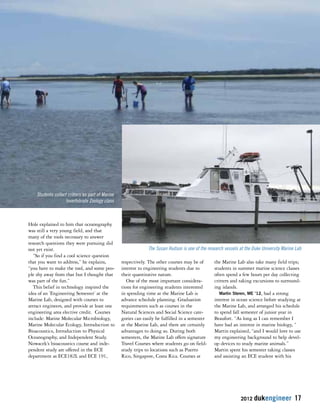 The Susan Hudson is one of the research vessels at the Duke University Marine Lab 
2012 dukengineer 17 
Hole explained to him that oceanography 
was still a very young field, and that 
many of the tools necessary to answer 
research questions they were pursuing did 
not yet exist. 
“So if you find a cool science question 
that you want to address,” he explains, 
“you have to make the tool, and some peo-ple 
shy away from that but I thought that 
was part of the fun.” 
This belief in technology inspired the 
idea of an ‘Engineering Semester’ at the 
Marine Lab, designed with courses to 
attract engineers, and provide at least one 
engineering area elective credit. Courses 
include: Marine Molecular Microbiology, 
Marine Molecular Ecology, Introduction to 
Bioacoustics, Introduction to Physical 
Oceanography, and Independent Study. 
Nowacek’s bioacoustics course and inde-pendent 
study are offered in the ECE 
department as ECE182L and ECE 191, 
respectively. The other courses may be of 
interest to engineering students due to 
their quantitative nature. 
One of the most important considera-tions 
for engineering students interested 
in spending time at the Marine Lab is 
advance schedule planning. Graduation 
requirements such as courses in the 
Natural Sciences and Social Science cate-gories 
can easily be fulfilled in a semester 
at the Marine Lab, and there are certainly 
advantages to doing so. During both 
semesters, the Marine Lab offers signature 
Travel Courses where students go on field-study 
trips to locations such as Puerto 
Rico, Singapore, Costa Rica. Courses at 
the Marine Lab also take many field trips; 
students in summer marine science classes 
often spend a few hours per day collecting 
critters and taking excursions to surround-ing 
islands. 
Martin Steren, ME ’12, had a strong 
interest in ocean science before studying at 
the Marine Lab, and arranged his schedule 
to spend fall semester of junior year in 
Beaufort. “As long as I can remember I 
have had an interest in marine biology, “ 
Martin explained, “and I would love to use 
my engineering background to help devel-op 
devices to study marine animals.” 
Martin spent his semester taking classes 
and assisting an ECE student with his 
Students collect critters as part of Marine 
Invertebrate Zoology class 
 