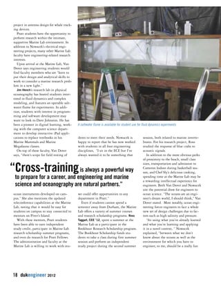 project in antenna design for whale track-ing 
devices. 
Pratt students have the opportunity to 
perform research within the intimate, 
supportive Marine Lab environment. In 
addition to Nowacek’s electrical engi-neering 
projects, many other Marine Lab 
faculty have engineering-related research 
interests. 
Upon arrival at the Marine Lab, Van 
Dover says engineering students would 
find faculty members who are “keen to 
put their design and analytical skills to 
work to consider a marine research prob-lem 
in a new light.” 
Jim Hench’s research lab in physical 
oceanography has hosted students inter-ested 
in fluid dynamics and complex 
modeling, and features an operable salt-water 
flume for experiments. In addi-tion, 
students with interest in program-ming 
and software development may 
want to look to Dave Johnston. He has 
been a pioneer in digital learning, work-ing 
with the computer science depart-ment 
to develop interactive iPad appli-cations 
to replace textbooks in his 
Marine Mammals and Marine 
Megafauna classes. 
On top of these faculty, Van Dover 
says, “there’s scope for field testing of 
ocean instruments developed on cam-pus.” 
She also mentions the updated 
teleconference capabilities at the Marine 
Lab, noting that it would be easy for 
students on campus to stay connected to 
mentors on Piver’s Island. 
With these mentors, Pratt students 
have been able to earn independent 
study credit, participate in Marine Lab 
research scholarship summer programs, 
and even do research for Pratt Fellows. 
The administration and faculty at the 
Marine Lab is willing to work with stu-dents 
18 dukengineer 2012 
A saltwater flume is available for student use for fluid dynamics experiments 
to meet their needs. Nowacek is 
happy to report that he has now worked 
with students in all four engineering 
disciplines, “I sit in the ECE but I’ve 
always wanted it to be something that 
we could offer opportunities to any 
department in Pratt.” 
Even if students cannot spend a 
semester away from Durham, the Marine 
Lab offers a variety of summer courses 
and research scholarship programs. Ross 
Taggart, CEE ’12, spent a summer at the 
Marine Lab as a participant in the 
Bookhout Research Scholarship program. 
The Bookhout Scholarship funds stu-dents 
to take a class during first summer 
session and perform an independent 
study project during the second summer 
session, both related to marine inverte-brates. 
For his research project, Ross 
studied the response of blue crabs to 
acoustic signals. 
In addition to the more obvious perks 
of proximity to the beach, small class 
sizes, transportation and admission to 
Cameron Indoor during basketball sea-son, 
and Chef Sly’s delicious cooking, 
spending time at the Marine Lab may be 
a rewarding intellectual experience for 
engineers. Both Van Dover and Nowacek 
site the potential draw for engineers to 
ocean science. “The oceans are an engi-neer’s 
dream world, I should think,” Van 
Dover stated. Most notably, ocean engi-neering 
forces engineers to face a whole 
new set of design challenges due to fac-tors 
such as high salinity and pressure. 
“Its using what you’ve already learned 
and what you’re learning and applying 
it in a novel context, “ Nowacek 
explained, “between what we don’t 
know about the oceans as well as the 
environment for which you have to 
engineer, to me, should be a really fun 
“Cross-trainingis always a powerful way 
to prepare for a career, and engineering and marine 
science and oceanography are natural partners.” 
 