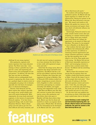 2012 dukengineer 19 
challenge for any young engineer.” 
After graduation, engineers with 
marine experience have many education 
options. Van Dover notes that, “cross-training 
Students can relax on the porch of the Repass Center 
is always a powerful way to pre-pare 
for a career, and engineering and 
marine science and oceanography are nat-ural 
partners.” In addition, she notes that 
they may even have an advantage. 
“Students with an undergraduate back-ground 
in engineering who choose to pur-sue 
a graduate degree in marine science or 
oceanography are going to be in demand, 
especially since the future of oceanogra-phy 
is in advanced technologies.” 
Likewise, both Nowacek and Van 
Dover express that industry, especially 
the energy sector, would employ engi-neers 
with marine backgrounds. More 
importantly, the ocean needs motivated 
engineers, in the interest of conservation. 
Nowacek explains, “if we have better 
engineered things, well, we don’t have 
Deepwater Horizon. There’s always 
going to be the push to get into ever 
more difficult and tricky situations, and 
the only way we’re going to guarantee, 
or at least minimize the risk of that is 
to have really well-engineered compo-nents 
and tools.” 
Aside from the energy sector, there are 
companies that design and build ocean 
equipment. The Marine Lab has a con-nection 
with iRobot’s maritime division, 
based in Durham; they bring their new 
equipment for testing in Beaufort. One 
of Nowacek’s ECE students worked on a 
project integrating an acoustic detector 
with a Seaglider to collect continuous 
sound data, participating in a summer 
internship with iRobot, and supple-menting 
with independent study credit. 
Both Ross and Martin note that they 
will continue to pursue their interest in 
marine science after graduation, and 
they believe their time spent in 
Beaufort will help them achieve these 
goals. Martin says that his dream job 
would be to work as an engineer devel-oping 
tools at Woods Hole. He believes 
that the relationships he has developed 
at the Marine Lab will, “prove invalu-able 
to [his] future job search.” 
For students still searching for post-graduation 
options, the Marine Lab may 
expose engineers to a whole new set of 
opportunities. During his summer at the 
Marine Lab, Ross discovered a new pas-sion. 
“My research and studies at the 
Marine Lab sparked my interest in the 
marine environment and aquatic chem-istry 
which will definitely influence my 
choice of career.” 
Interestingly, Nowacek started to seri-ously 
consider marine science after par-ticipating 
in a summer research experi-ence 
in college which gave students 
from small liberal arts colleges the 
opportunity to do research at Duke and 
Davidson. The project he was assigned 
to was in Beaufort at the Marine Lab. 
Pratt students who have spent time at 
the Marine Lab enthusiastically reflect 
on their experiences. In addition to 
interesting research opportunities and 
unique classroom experiences, students 
say that that spending time on the 
island is a lot of fun. Ross speaks posi-tively 
saying, “the Marine Lab was one 
of [his] most memorable experiences at 
Duke”, and encouraging everyone to 
spend at least a summer session there 
because “the Marine Lab has something 
for everyone.” 
Martin echoes this sentiment remi-niscing 
that his semester there was 
“without a doubt [his] favorite semester 
at Duke. I loved all the classes I was in 
and the people there were great.” Even 
after years of working in the field, 
Nowacek expresses content and excite-ment. 
“I love this, you work great 
places. It’s a work hard, play hard thing. 
You work your tail off, and then you 
walk outside and you’re in the ocean.” 
So, the next time your problem sets 
are getting you down, think about plan-ning 
to spend some time at the beach. 
Lauren Shwisberg is senior studying Civil 
and Environmental Engineering with a cer-tificate 
in Marine Science and Conservation 
Leadership. She spent two summers at the 
Duke University Marine Lab. 
features 
 