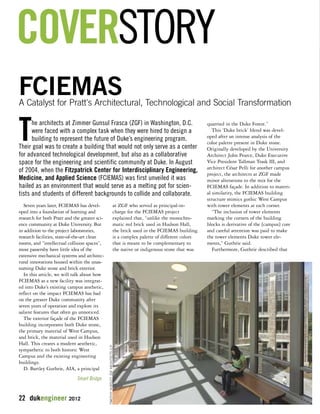 COVERSTORY 
FCIEMAS 
A Catalyst for Pratt's Architectural, Technological and Social Transformation 
Seven years later, FCIEMAS has devel-oped 
into a foundation of learning and 
research for both Pratt and the greater sci-ence 
community at Duke University. But 
in addition to the project laboratories, 
research facilities, state-of-the-art clean 
rooms, and “intellectual collision spaces”, 
most passersby have little idea of the 
extensive mechanical systems and architec-tural 
innovations housed within the unas-suming 
Duke stone and brick exterior. 
In this article, we will talk about how 
FCIEMAS as a new facility was integrat-ed 
into Duke’s existing campus aesthetic, 
reflect on the impact FCIEMAS has had 
on the greater Duke community after 
seven years of operation and explore its 
salient features that often go unnoticed. 
The exterior façade of the FCIEMAS 
building incorporates both Duke stone, 
the primary material of West Campus, 
and brick, the material used in Hudson 
Hall. This creates a modern aesthetic, 
sympathetic to both historic West 
Campus and the existing engineering 
buildings. 
D. Bartley Guthrie, AIA, a principal 
22 dukengineer 2012 
at ZGF who served as principal-in-charge 
for the FCIEMAS project 
explained that, “unlike the monochro-matic 
red brick used in Hudson Hall, 
the brick used in the FCIEMAS building 
is a complex palette of different colors 
that is meant to be complementary to 
the native or indigenous stone that was 
quarried in the Duke Forest.” 
This ‘Duke brick’ blend was devel-oped 
after an intense analysis of the 
color palette present in Duke stone. 
Originally developed by the University 
Architect John Pearce, Duke Executive 
Vice President Tallman Trask III, and 
architect César Pelli for another campus 
project, the architects at ZGF made 
minor alterations to the mix for the 
FCIEMAS façade. In addition to materi-al 
similarity, the FCIEMAS building 
structure mimics gothic West Campus 
with tower elements at each corner. 
“The inclusion of tower elements 
marking the corners of the building 
blocks is derivative of the [campus] core 
and careful attention was paid to make 
the tower elements Duke tower ele-ments,” 
Guthrie said. 
Furthermore, Guthrie described that 
The architects at Zimmer Gunsul Frasca (ZGF) in Washington, D.C. 
were faced with a complex task when they were hired to design a 
building to represent the future of Duke’s engineering program. 
Their goal was to create a building that would not only serve as a center 
for advanced technological development, but also as a collaborative 
space for the engineering and scientific community at Duke. In August 
of 2004, when the Fitzpatrick Center for Interdisciplinary Engineering, 
Medicine, and Applied Science (FCIEMAS) was first unveiled it was 
hailed as an environment that would serve as a melting pot for scien-tists 
and students of different backgrounds to collide and collaborate. 
Smart Bridge 
TIMOTHY HURSLEY, ZGF ARCHITECTS LLP 
 