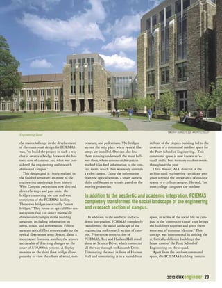 TIMOTHY HURSLEY, ZGF ARCHITECTS LLP 
2012 dukengineer 23 
the main challenge in the development 
of the conceptual design for FCIEMAS 
was, “to build the project in such a way 
that it creates a bridge between the his-toric 
core of campus, and what was con-sidered 
the engineering and research 
domain of campus.” 
This design goal is clearly realized in 
the finished structure; en-route to the 
engineering quadrangle from historic 
West Campus, pedestrians now descend 
down the steps and pass under the 
bridges connecting the east and west 
complexes of the FCIEMAS facility. 
These two bridges are actually “smart 
bridges.” They house an optical fiber sen-sor 
system that can detect microscale 
dimensional changes in the building 
structure, including information on 
stress, strain, and temperature. Fifteen 
separate optical fiber sensors make up the 
optical fiber sensor array. Spaced about a 
meter apart from one another, the sensors 
are capable of detecting changes on the 
order of 1/10,000th percent. A display 
monitor on the third floor bridge allows 
passerby to view the effects of wind, tem-perature, 
and pedestrians. The bridges 
are not the only place where optical fiber 
arrays are installed. One can also find 
them running underneath the main hall-way 
floor, where sensors under certain 
marked tiles feed information to the con-trol 
room, which then wirelessly controls 
a video camera. Using the information 
from the optical sensors, a smart camera 
shifts and focuses to remain gazed on the 
moving pedestrian. 
In addition to the aesthetic and aca-demic 
integration, FCIEMAS completely 
transformed the social landscape of the 
engineering and research section of cam-pus. 
Prior to the construction of 
FCIEMAS, Teer and Hudson Hall stood 
alone on Science Drive, which connected 
all the way through to Research Drive. 
Eliminating the road in front of Hudson 
Hall and terminating it in a roundabout 
in front of the physics building led to the 
creation of a communal outdoor space for 
the Pratt School of Engineering. This 
communal space is now known as ‘e-quad’ 
and is host to many student events 
throughout the year. 
Chris Brasier, AIA, director of the 
architectural engineering certificate pro-gram 
stressed the importance of outdoor 
spaces to a college campus. He said, “on 
most college campuses the outdoor 
space, in terms of the social life on cam-pus, 
is the ‘connective tissue’ that brings 
the buildings together and gives them 
some sort of common identity.” This 
concept was instrumental in uniting the 
stylistically different buildings that 
house most of the Pratt School of 
Engineering on the e-quad. 
Apart from the outdoor communal 
space, the FCIEMAS building contains 
Engineering Quad 
In addition to the aesthetic and academic integration, FCIEMAS 
completely transformed the social landscape of the engineering 
and research section of campus. 
 