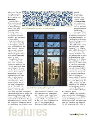 2012 dukengineer 25 
life sciences. The two 
winning submissions 
were Leonardo Da 
Vinci’s “Spectra” and 
Adrian Bejan’s 
“Constructal Tree.” 
Bejan is a mechanical 
engineering professor 
at Duke and the pio-neer 
of a field called 
BRCA1 diagram used in tiling pattern for women’s restrooms 
constructal theory. 
According to this 
theory, all systems, both 
biological and inanimate, 
evolve in a way that increas-es 
access to flow. 
Bejan described the flow 
of the students and faculty 
of the Fitzpatrick center. “I 
think the design works. It is 
about geometry… a draw-ing 
on a map… it’s about 
what you see from above 
which is the space in which 
all of us flow, in which we 
bounce off ideas.” 
In explaining the con-structal 
tree and its rele-vance 
to the Fitzpatrick 
Center goals, Bejan said that 
“the tree is a facsimile of the 
human design in the same 
way that the wrench is a fac-simile 
of the human hand.” 
He referred to a picture 
hanging on his office door 
taken by Sylvie Lorente, 
coauthor of his book on con-structal 
theory and Pratt 
adjunct professor. The pic-ture 
shows the constructal 
tree on a Fitzpatrick win-dow, 
Leonardo Da Vinci's ‘Spectra’ pattern on glass walls 
the branches of a natu-ral 
tree visible in the reflec-tion. 
“There is a double meaning here… 
the constructal tree and the real one, the 
superposition of the drawing and the 
natural tree,” Bejan said. “These ideas 
are inscribed into the building through 
which we flow during our life as profes-sors 
and students. This kind of stuff is 
very good for the soul of the institution. 
There are plenty of ideas being created 
here. Duke University has a presence 
and a signature in the world of ideas.” 
In addition to the etched flit window 
designs and other integrative features, 
FCIEMAS has several unique lab spaces 
like the Duke Immersive Virtual 
Environment (DiVE) and the Shared 
Material 
Instrumentation 
Facility (SMiF). 
Then-Pratt Dean 
Christina Johnson 
hired Rachael Brady, 
who was a research 
programmer for the 
first Cave Automated 
Virtual Environment 
(CAVE) at the 
University of Illinois, 
to develop a similar system in 
the newest engineering build-ing 
at Duke. Brady heads the 
Pratt Visualization Technology 
Group, which designed, built, 
and runs the DiVE. 
The DiVE received funding 
from the National Science 
Foundation (NSF) and went 
online in 2005. It consists of a 
six 3-meter square panels, 
including the floor and ceil-ing. 
David Bullock, the gener-al 
contractor for the DiVE, 
chose screens for the side pan-els, 
but Plexiglas for the floor 
and ceiling for added durabili-ty. 
The ceiling panel is sup-ported 
from the roof of the 
room that encloses the DiVE 
so that the side panels can be 
replaced easily. These panels 
are rear-projected with high-resolution 
stereographic 
images, much in the same way 
a movie projector casts images 
on a screen. Additionally, the 
DiVE is equipped with head 
and hand tracking software, a 
more accurate and advanced 
version of the technology 
widely available in Nintendo’s 
TIMOTHY HURSLEY, ZGF ARCHITECTS LLP 
Wii video game system. 
The DiVE is Duke’s only multi-disci-plinary 
full immersion technology and 
the first installation of a six-sided CAVE 
system. The DiVE represents a unique 
opportunity to interact with three-dimen-sional 
data in an active way, Brady said. 
Not only is the virtual reality visible to features 
 