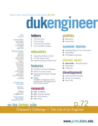 dukengineer Edmund T. Pratt Jr. School of Engineering at Duke University 2011-2012 
on the lighter side 
Crossword Challange | The Life of an Engineer 
www.pratt.duke.edu 
letters 
2 From the Editor 
3 From the Dean 
4 From the ESG President 
5 From the EGSC President 
education 
6 Engineering & Music at Duke 
8 CE 185: Design Project 
10 Engineering Student Government 
features 
12 Life After The Grand Challenges 
16 Duke’s True East Campus 
20 Engineering Preception Changes 
Year-Year 
22 COVER 
FCIEMAS: A Catalyst for Pratt's 
Architectural, Technological and 
Social Transformation 
research 
26 BME: Soft Matter 
28 BME: Synthetic Biology 
30 ECE: Fluid Cloaking 
32 SMiF Center 
profiles 
36 Motorsports 
38 Smart Home 
summer stories 
40 Building Bridges to Form Connections 
42 Pratt Fellows 
44 RTI Biologics Internship 
alumni news 
46 Alumni Profile: J. Michael Pearson 
47 Class Notes 
50 In Memory 
development 
54 Letter from EAC President 
55 Annual Fund Statistics 
58 Honor Roll 
Editor 
Tejen Shah 
Associate Editors 
Anirudh Mohan 
Cameron McKay 
Jimmy Zhong 
Lauren Shwisberg 
Tom Mercer 
Wyatt Shields 
DukEngineer Writers 
Jade Brown 
Hersh Desai 
Ajeet Hansra 
Jennifer Hewitt 
Nooshin Kiarashi 
Rachel Lance 
Nathan Li 
Cameron McKay 
Anirudh Mohan 
James Mullally 
Katy Riccione 
Tejen Shah 
Wyatt Shields 
Lauren Shwisberg 
Emily Sloan 
Visakha Suresh 
Suzana Vallejo-Heligon 
Justin Yu 
Jimmy Zhong 
Consulting Editor 
Richard Merritt 
Webmaster 
Meng Kang 
Designer 
Lacey Chylack 
phasefivecreative,inc 
Technical Support 
Mandy Ferguson 
Photographer: Becca Bau p.72 
 
